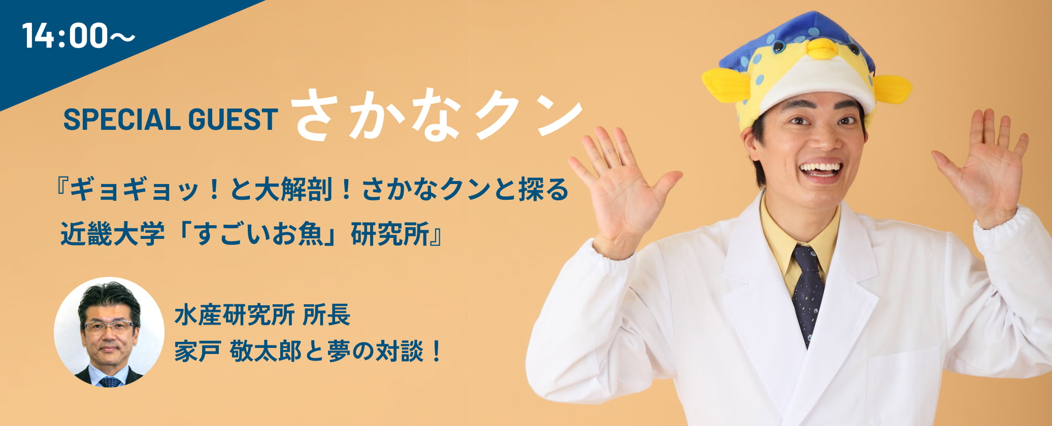14:00〜 SPECIAL GUEST さかなクン 『ギョギョッ！と大解剖！さかなクンと探る 近畿大学「すごいお魚」研究所』 水産研究所 所長 家戸 敬太郎と夢の対談！